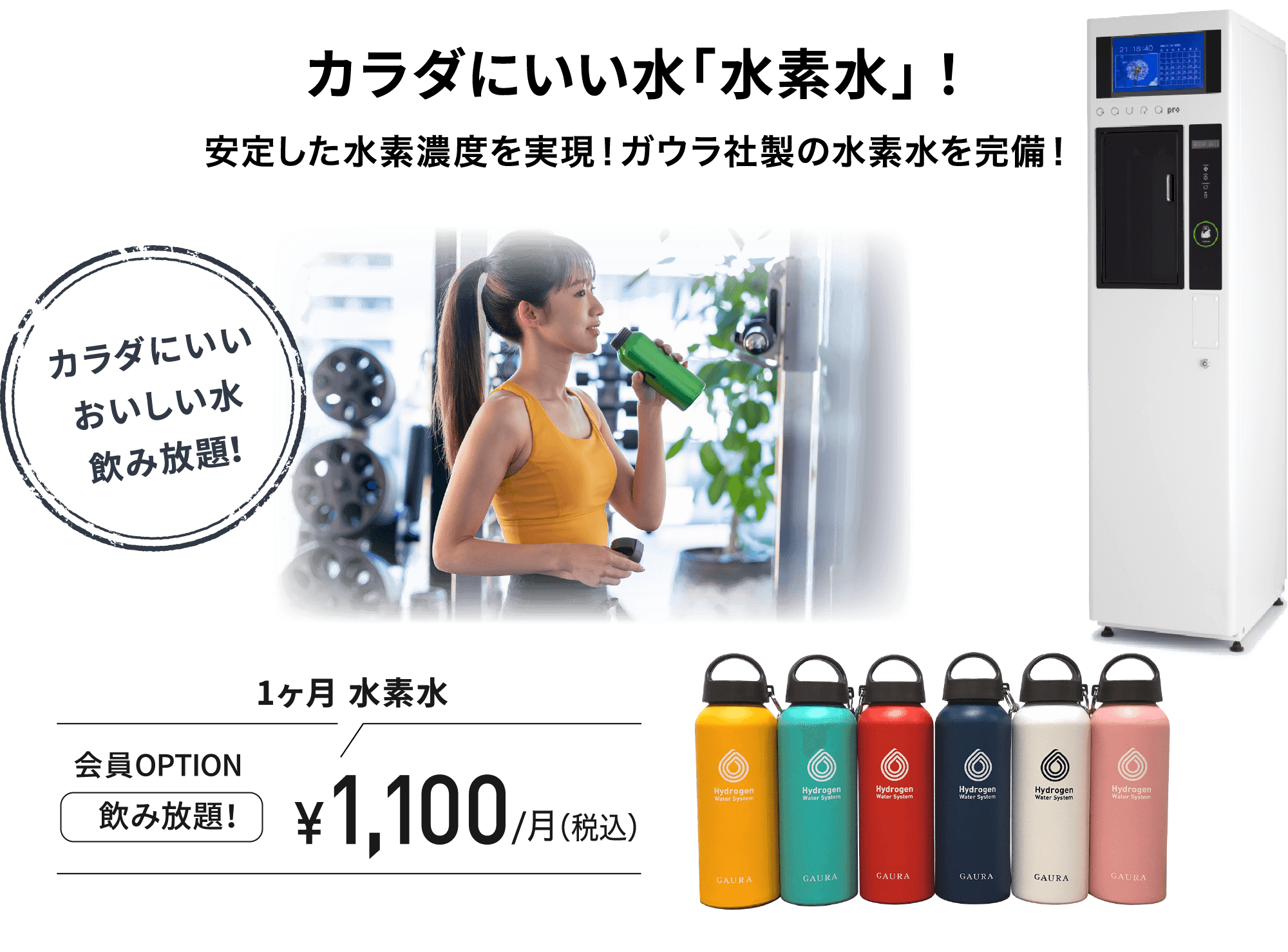 カラダにいい水「水素水」！安定した水素濃度を実現！ガウラ社製の水素水を完備！カラダにいいおいしい水飲み放題！ 1ヶ月 水素水会員OPTION飲み放題！¥1,100/月（税込）今ご入会の方は水素水ボトルプレゼント！※水素水ボトルの色はお選びいただけません。